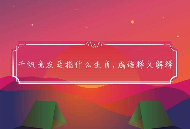 千帆竞发是指什么生肖,成语释义解释落实